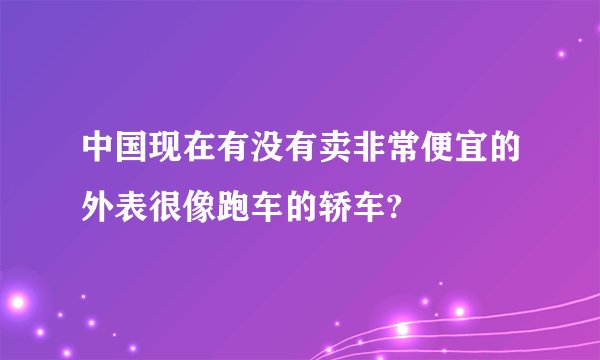 中国现在有没有卖非常便宜的外表很像跑车的轿车?