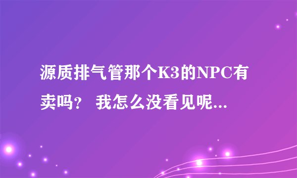 源质排气管那个K3的NPC有卖吗？ 我怎么没看见呢 还是说要刷新时间的？