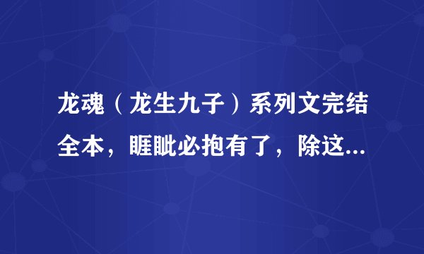 龙魂（龙生九子）系列文完结全本，睚眦必抱有了，除这本以外，，要完结的，要全一点~~~