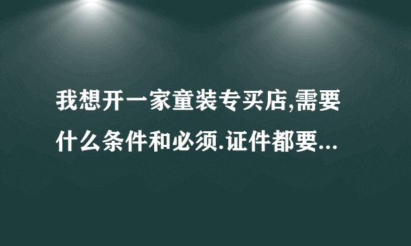 我想开一家童装专买店,需要什么条件和必须.证件都要办什么请指教