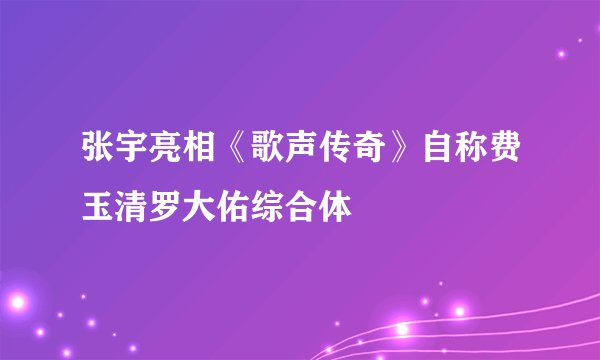 张宇亮相《歌声传奇》自称费玉清罗大佑综合体
