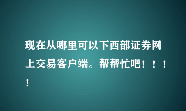 现在从哪里可以下西部证券网上交易客户端。帮帮忙吧！！！！