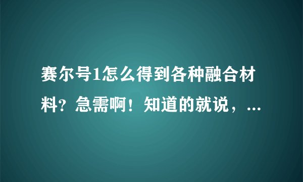 赛尔号1怎么得到各种融合材料？急需啊！知道的就说，比如电容球，在哪里得到什么胡，至少3种。