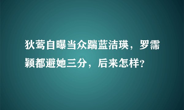 狄莺自曝当众踹蓝洁瑛，罗霈颖都避她三分，后来怎样？