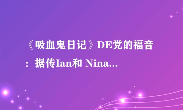 《吸血鬼日记》DE党的福音：据传Ian和 Nina 热恋中