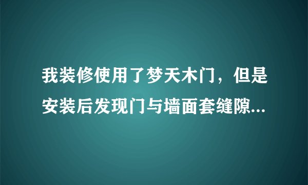 我装修使用了梦天木门，但是安装后发现门与墙面套缝隙有些地方超过1厘米，效果很难看，服务又不好，怎么办