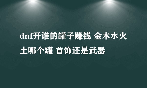 dnf开谁的罐子赚钱 金木水火土哪个罐 首饰还是武器