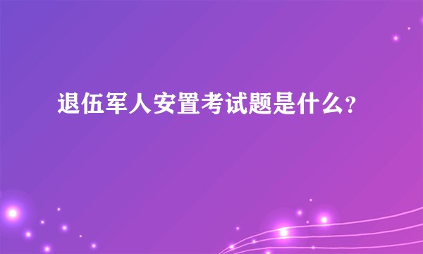 退伍军人安置考试题是什么？