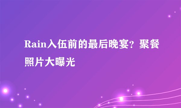 Rain入伍前的最后晚宴？聚餐照片大曝光