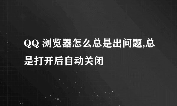 QQ 浏览器怎么总是出问题,总是打开后自动关闭