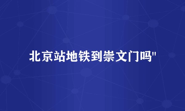 北京站地铁到崇文门吗