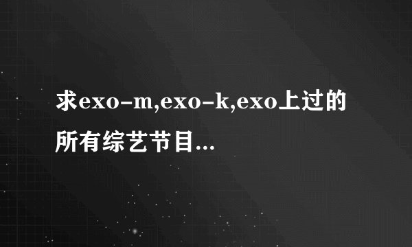 求exo-m,exo-k,exo上过的所有综艺节目的名称以及是哪期。谢谢咯。