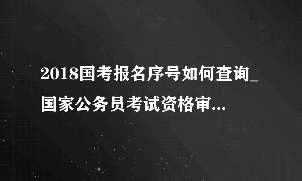 2018国考报名序号如何查询_国家公务员考试资格审查/报名确认时间