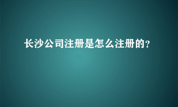 长沙公司注册是怎么注册的？