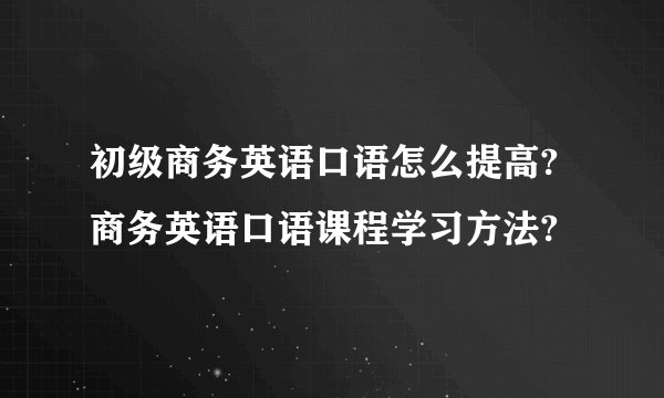 初级商务英语口语怎么提高?商务英语口语课程学习方法?