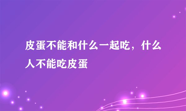 皮蛋不能和什么一起吃，什么人不能吃皮蛋
