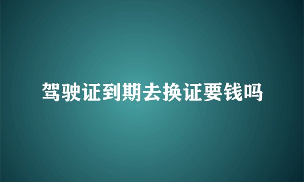 驾驶证到期去换证要钱吗