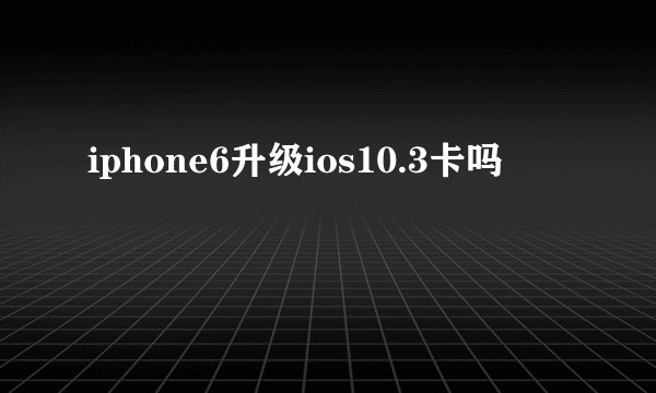 iphone6升级ios10.3卡吗