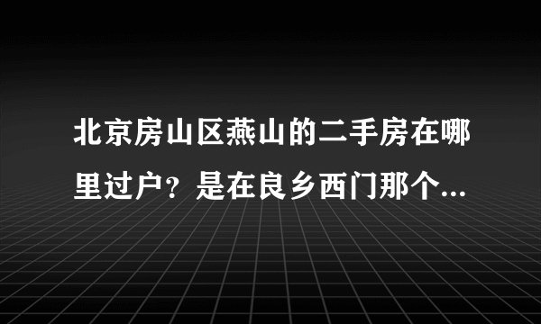 北京房山区燕山的二手房在哪里过户？是在良乡西门那个房产交易中心吗？