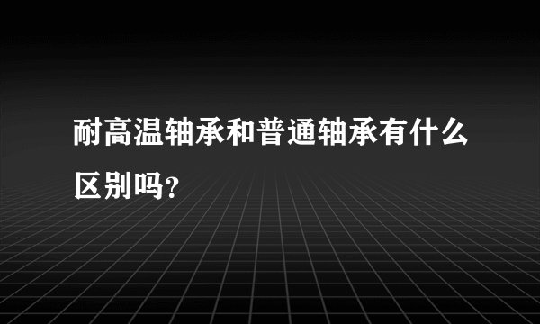 耐高温轴承和普通轴承有什么区别吗？