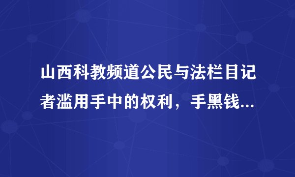 山西科教频道公民与法栏目记者滥用手中的权利，手黑钱慌报事实真相，干那些肮脏的缺德事情，请大家以后注