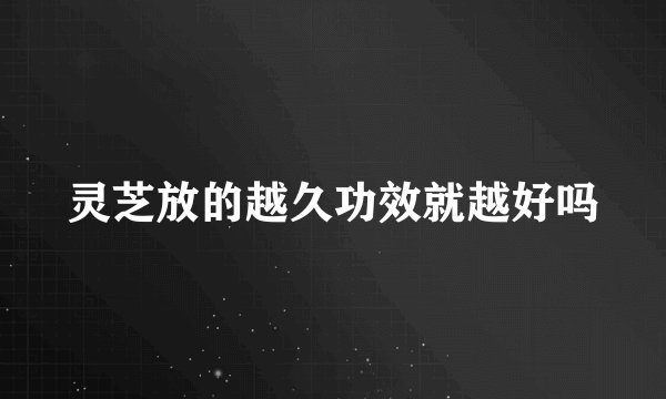灵芝放的越久功效就越好吗