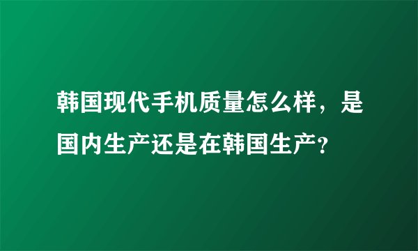 韩国现代手机质量怎么样，是国内生产还是在韩国生产？
