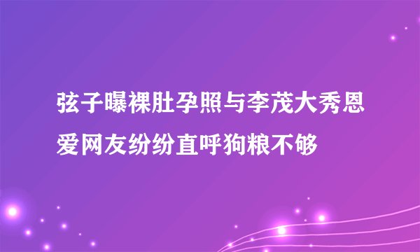 弦子曝裸肚孕照与李茂大秀恩爱网友纷纷直呼狗粮不够