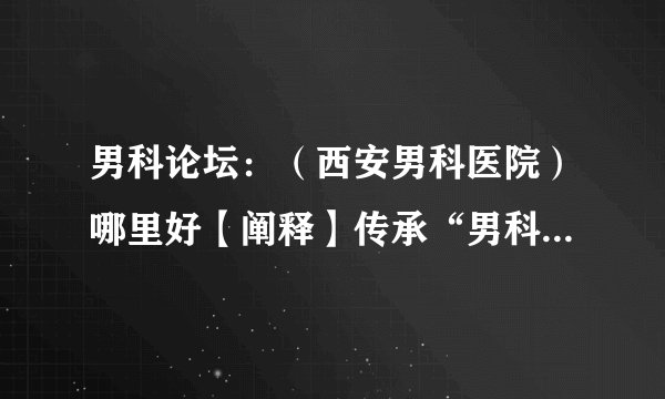 男科论坛：（西安男科医院）哪里好【阐释】传承“男科精神”！
