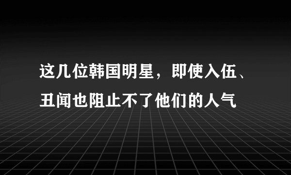 这几位韩国明星，即使入伍、丑闻也阻止不了他们的人气