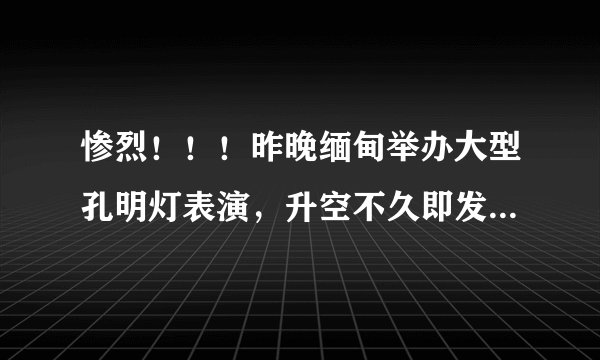 惨烈！！！昨晚缅甸举办大型孔明灯表演，升空不久即发生意外，炸死500多人烧踏伤600多人，惨不忍睹