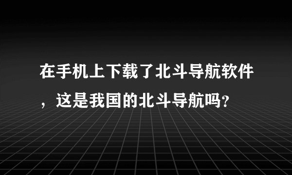 在手机上下载了北斗导航软件，这是我国的北斗导航吗？