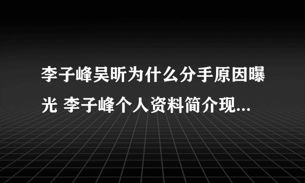 李子峰吴昕为什么分手原因曝光 李子峰个人资料简介现任女友是谁
