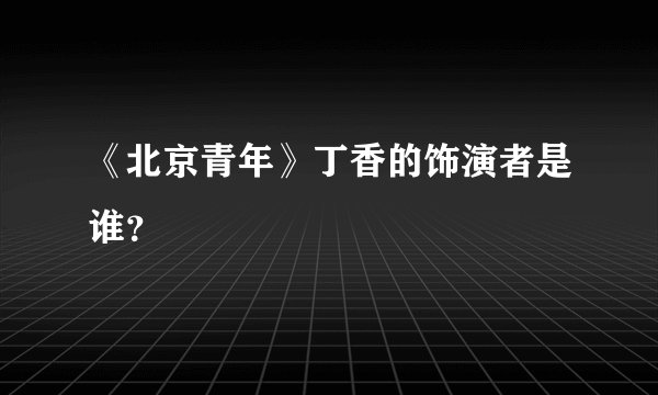 《北京青年》丁香的饰演者是谁？