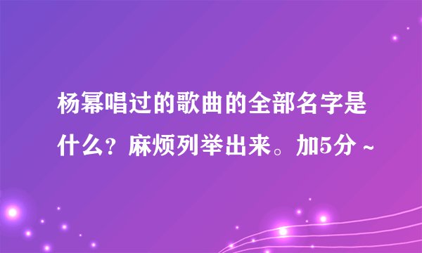 杨幂唱过的歌曲的全部名字是什么？麻烦列举出来。加5分～