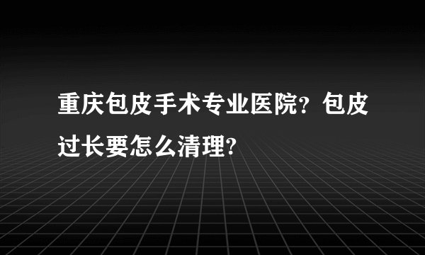 重庆包皮手术专业医院？包皮过长要怎么清理?