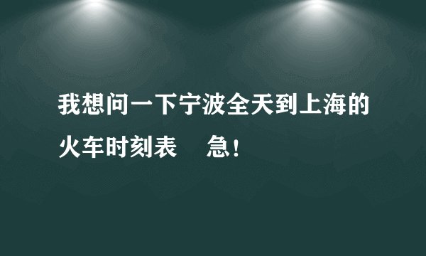 我想问一下宁波全天到上海的火车时刻表    急！