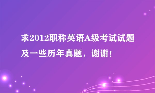 求2012职称英语A级考试试题及一些历年真题，谢谢！
