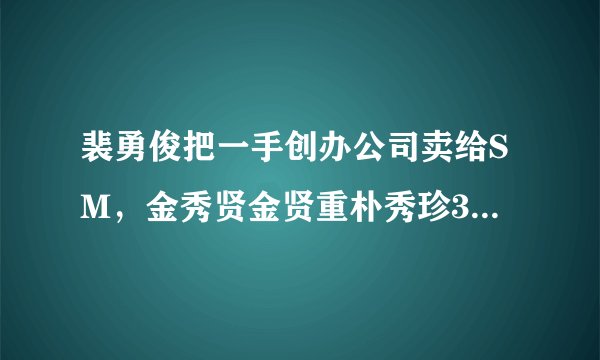 裴勇俊把一手创办公司卖给SM，金秀贤金贤重朴秀珍3人是关键？
