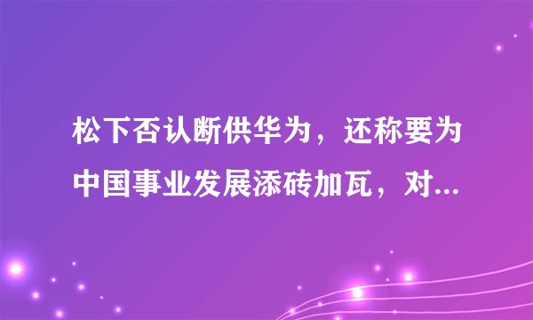 松下否认断供华为，还称要为中国事业发展添砖加瓦，对此你怎么看？