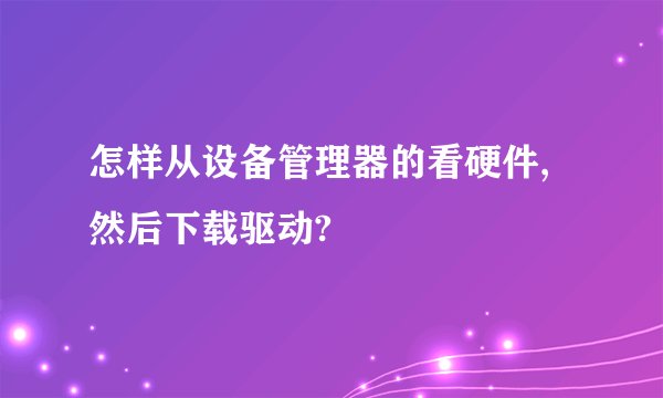 怎样从设备管理器的看硬件,然后下载驱动?