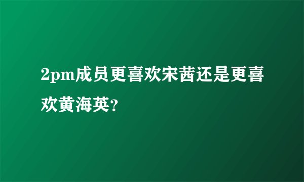 2pm成员更喜欢宋茜还是更喜欢黄海英？