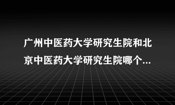 广州中医药大学研究生院和北京中医药大学研究生院哪个更适合我？