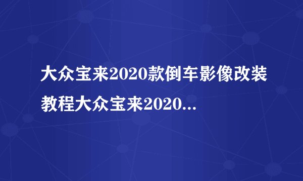 大众宝来2020款倒车影像改装教程大众宝来2020款倒车影像改装教程介绍