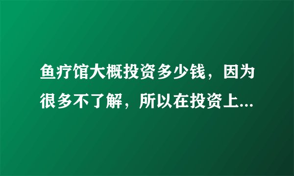 鱼疗馆大概投资多少钱，因为很多不了解，所以在投资上花出很多没有必要的支出...