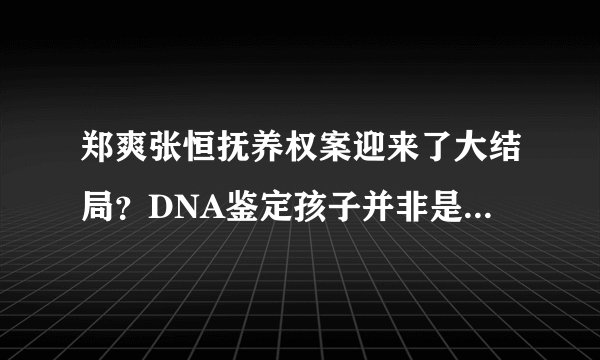 郑爽张恒抚养权案迎来了大结局？DNA鉴定孩子并非是女方亲生？