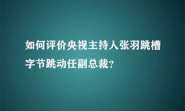 如何评价央视主持人张羽跳槽字节跳动任副总裁？