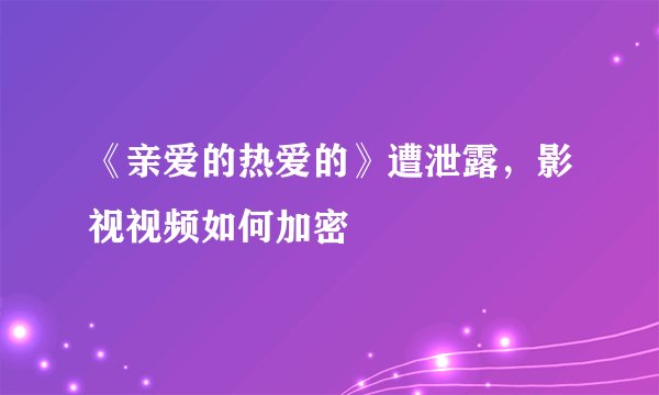《亲爱的热爱的》遭泄露，影视视频如何加密