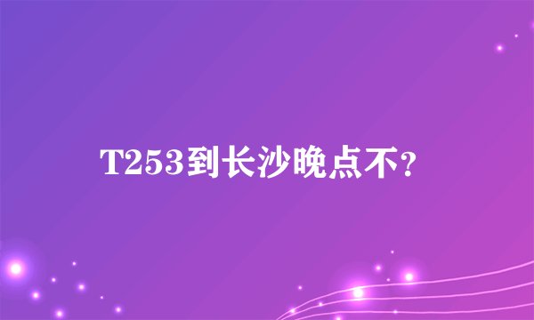 T253到长沙晚点不？