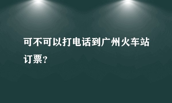 可不可以打电话到广州火车站订票？
